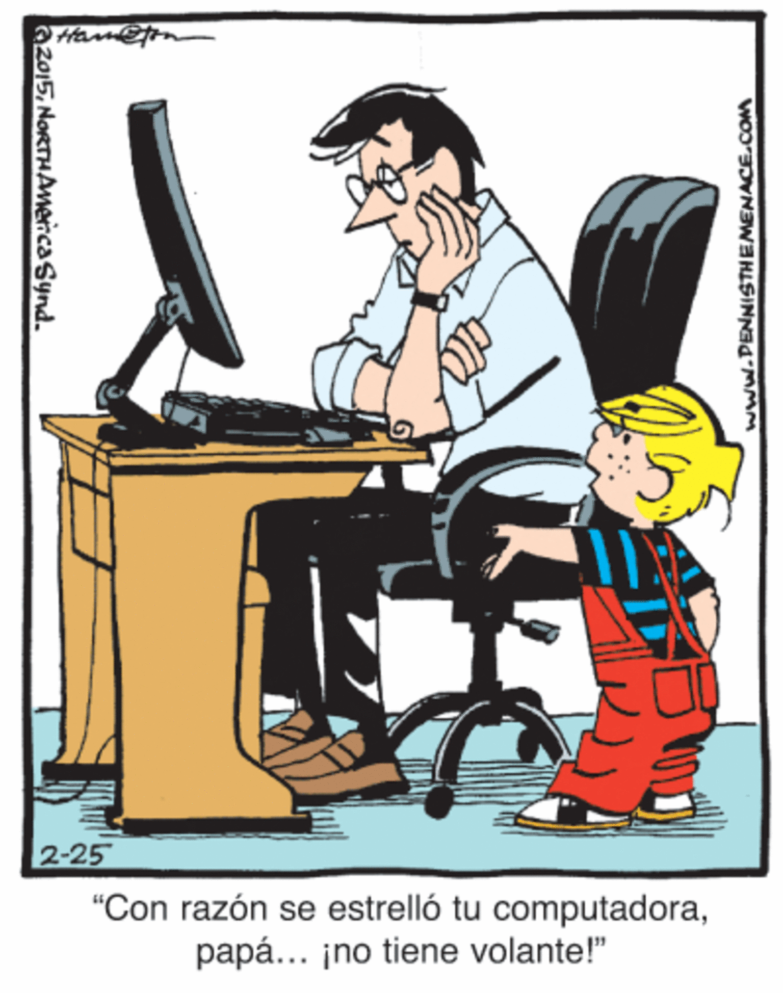 Sitting OCR: 2-25 "Con razón se estrelló tu computadorapapá... ¡no tiene volante!" azo15NoRTHAmencaSynd. www.PENNISTHEMENACE.COM 2-25 "Con razón se estrelló tu computadorapapá... ¡no tiene volante!" azo15NoRTHAmencaSynd. www.PENNISTHEMENACE.COM