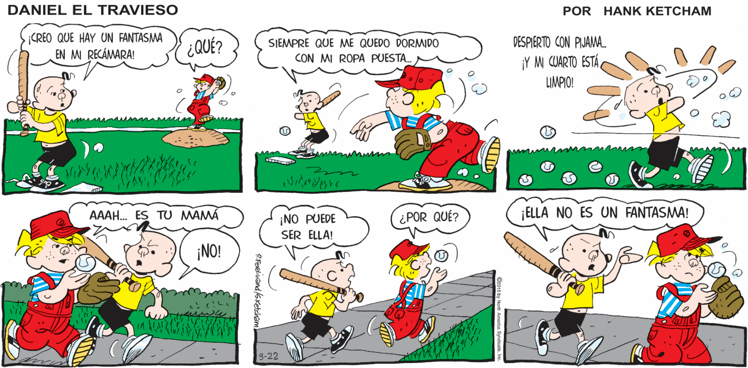 Mammal OCR: ¿QUIERES BATEAR O LANZAR? ¿ HAY UNA TERCERA OPCIÓN? DANIEL EL TRAVIESO UH. CREO QUE HAY UN FANTASMA EN M RECÁMARA! SIEMPRE QUE ME QUEDO DORMIDO CON MI ROPA PUESTA. ¿QUÉ? DESPIERTO CON PIJAMA. ¡Y M CUARTO ESTÁLIMPIO! AAAH. ES TU MAMA ¿POR QUÉ? ¡ELLA NO ES UN FANTASMA! ¡NO PUEDE SER ELLA! ¡NO! 3-22 ). ¿QUIERES BATEAR O LANZAR? ¿ HAY UNA TERCERA OPCIÓN? DANIEL EL TRAVIESO UH. CREO QUE HAY UN FANTASMA EN M RECÁMARA! SIEMPRE QUE ME QUEDO DORMIDO CON MI ROPA PUESTA. ¿QUÉ? DESPIERTO CON PIJAMA. ¡Y M CUARTO ESTÁLIMPIO! AAAH. ES TU MAMA ¿POR QUÉ? ¡ELLA NO ES UN FANTASMA! ¡NO PUEDE SER ELLA! ¡NO! 3-22 ).