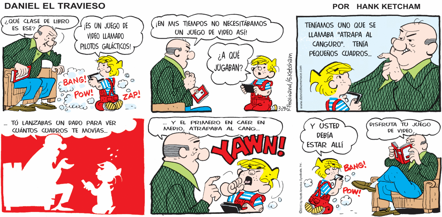 Organism OCR: BNG ZAP POW Hank Ketcham's ¿QUÉ? ¿QUIERE UN TURNO? DANIEL EL TRAVIESO (¿QUÉ CLASE DE LIBRO ES UN JUEGO DE VIDEO LLAMADO PILOTOS GALÁCTICOS! EN MIS TIEMPOS NO NECESITÁBAMOS ES ESE? TENÍAMOS UNO QUE SE UN JUEGO DE VIDEO ASÍ! LLAMABA "ATRAPA AL CANGURO". TENÍA PEQUEÑOS CUADROS. ¿A QUÉ JUGABAN?< BANG!! POw! ZAP! TÚ LANZABAS UN DADO PARA VER CUÁNTOS CUADROS TE MOVÍAS. Y EL PRIMERO EN AER EN MEDIOATRAPABA AL CANG.. NAWN! Y USTED DEBÍA ESTAR ALLÍ DISFRUTA TU JUEGO DE VIDEO BANG! POW! BNG ZAP POW Hank Ketcham's ¿QUÉ? ¿QUIERE UN TURNO? DANIEL EL TRAVIESO (¿QUÉ CLASE DE LIBRO ES UN JUEGO DE VIDEO LLAMADO PILOTOS GALÁCTICOS! EN MIS TIEMPOS NO NECESITÁBAMOS ES ESE? TENÍAMOS UNO QUE SE UN JUEGO DE VIDEO ASÍ! LLAMABA "ATRAPA AL CANGURO". TENÍA PEQUEÑOS CUADROS. ¿A QUÉ JUGABAN?< BANG!! POw! ZAP! TÚ LANZABAS UN DADO PARA VER CUÁNTOS CUADROS TE MOVÍAS. Y EL PRIMERO EN AER EN MEDIOATRAPABA AL CANG.. NAWN! Y USTED DEBÍA ESTAR ALLÍ DISFRUTA TU JUEGO DE VIDEO BANG! POW!