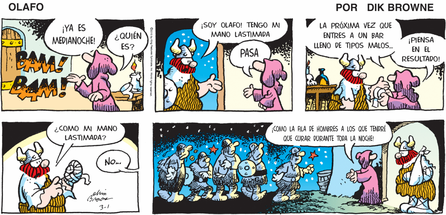 Line OCR: ¡NO HAY NADA COMO UN SÁBADO POR LA NOCHE PARA REUNIRSE CON LOS VIEJOS AMIGOS! OLAFO EL AMARGADO DiK BROWNE ¡YA ES MEDIANOCHE! ¡SOY OLAFO! TENGO MI MANO LASTIMWADA LA PRÓXIMA VEZ QUE ¿QUIÉN ES? ENTRES A UN BAR PIENSA EN EL RESULTADO! LLENO DE TIPOS MALOS. PASA BAM! ¿COMO MI MANO LASTIMADA? COMO LA ALA DE HOMBRES A LOS QUE TENDRÉ QUE CURAR DURANTE TODA LA NOCHE! No. Browne 3-1 ¡NO HAY NADA COMO UN SÁBADO POR LA NOCHE PARA REUNIRSE CON LOS VIEJOS AMIGOS! OLAFO EL AMARGADO DiK BROWNE ¡YA ES MEDIANOCHE! ¡SOY OLAFO! TENGO MI MANO LASTIMWADA LA PRÓXIMA VEZ QUE ¿QUIÉN ES? ENTRES A UN BAR PIENSA EN EL RESULTADO! LLENO DE TIPOS MALOS. PASA BAM! ¿COMO MI MANO LASTIMADA? COMO LA ALA DE HOMBRES A LOS QUE TENDRÉ QUE CURAR DURANTE TODA LA NOCHE! No. Browne 3-1