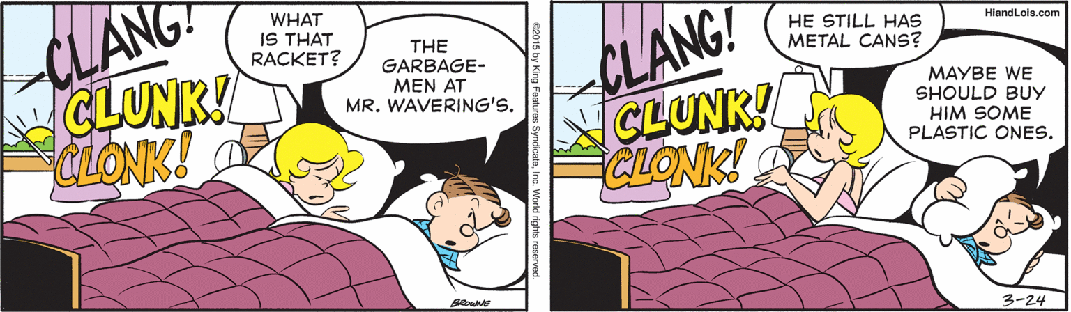 Pleased OCR: UANG CLUNK! CLONK! CLANG! CLUNK! CLONK! WHAT IS THAT RACKET? HE STILL HAS METAL CANS? HiandLois.com THE GARBAGE- MEN AT MR. WAVERING'S. MAYBE WE SHOULD BUY HIM SOME PLASTIC ONES. 3-24 by King Features SyndicateInc. World rights reserved. UANG CLUNK! CLONK! CLANG! CLUNK! CLONK! WHAT IS THAT RACKET? HE STILL HAS METAL CANS? HiandLois.com THE GARBAGE- MEN AT MR. WAVERING'S. MAYBE WE SHOULD BUY HIM SOME PLASTIC ONES. 3-24 by King Features SyndicateInc. World rights reserved.