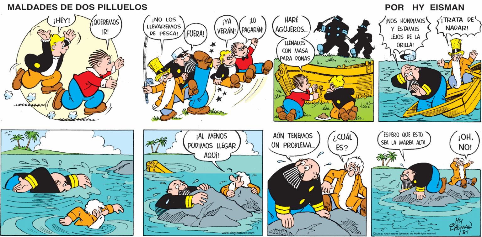 Mammal OCR: MALDADES DE DOS PILLUELOS POR HY EISMAN HARÉ ¡NO LOS LLEVAREMOS ¡NOS HUNDIMOS Y ESTAMOS TRATA DE NADAR! ¡YA ¡LO FUERA! VERÁN! PAGARÁN! AGUJEROS. DE PESCA! LEJOS DE LA LLÉNALOS CON MASA ORILLA! PARA DONAS ¡AL MENOS PUDIMOS LLEGAR AQUÍ! AÚN TENEMOS UN PROBLEMA. ESPERO QUE ESTO OHNO! ¿CUÁL SEA LA MAREA ALTAES? www.kingtestures.com OcoI5 by King Feats Syndican Ine Word rignts mserved. 3-1 MALDADES DE DOS PILLUELOS POR HY EISMAN HARÉ ¡NO LOS LLEVAREMOS ¡NOS HUNDIMOS Y ESTAMOS TRATA DE NADAR! ¡YA ¡LO FUERA! VERÁN! PAGARÁN! AGUJEROS. DE PESCA! LEJOS DE LA LLÉNALOS CON MASA ORILLA! PARA DONAS ¡AL MENOS PUDIMOS LLEGAR AQUÍ! AÚN TENEMOS UN PROBLEMA. ESPERO QUE ESTO OHNO! ¿CUÁL SEA LA MAREA ALTAES? www.kingtestures.com OcoI5 by King Feats Syndican Ine Word rignts mserved. 3-1