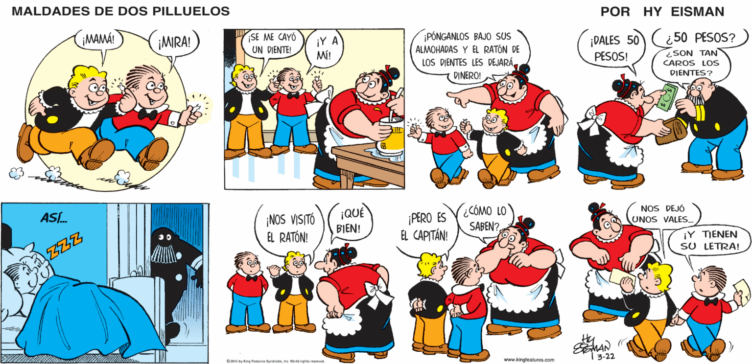 Green OCR: MALDADES DE DOS PILLUELOS POR HY EISMAN SE ME CAYÓ UN DIENTE! PÓNGANLOS BAJO SUS ALMOHADAS Y EL RATÓN DE LOS DIENTES LES DEJARÁ DINERO! ¿ 50 PESOS? ¡Y A Mi! ¡DALES 50 PESOS! ¿SON TAN CAROS LOS DIENTES? ¡NOS VISITÓ EL RATÓN! ¡QUÉ BIEN! ¡PERO ES EL CAPITÁN! CÓMO LO SABEN? NOS DEJÓ UNOS VALES.) ¡Y TIENEN SU LETRA! ESMAN 13-22 R2015 hy Kinn Festsres SvedcataIne World righta reserved. www.kingfeatures.com MALDADES DE DOS PILLUELOS POR HY EISMAN SE ME CAYÓ UN DIENTE! PÓNGANLOS BAJO SUS ALMOHADAS Y EL RATÓN DE LOS DIENTES LES DEJARÁ DINERO! ¿ 50 PESOS? ¡Y A Mi! ¡DALES 50 PESOS! ¿SON TAN CAROS LOS DIENTES? ¡NOS VISITÓ EL RATÓN! ¡QUÉ BIEN! ¡PERO ES EL CAPITÁN! CÓMO LO SABEN? NOS DEJÓ UNOS VALES.) ¡Y TIENEN SU LETRA! ESMAN 13-22 R2015 hy Kinn Festsres SvedcataIne World righta reserved. www.kingfeatures.com