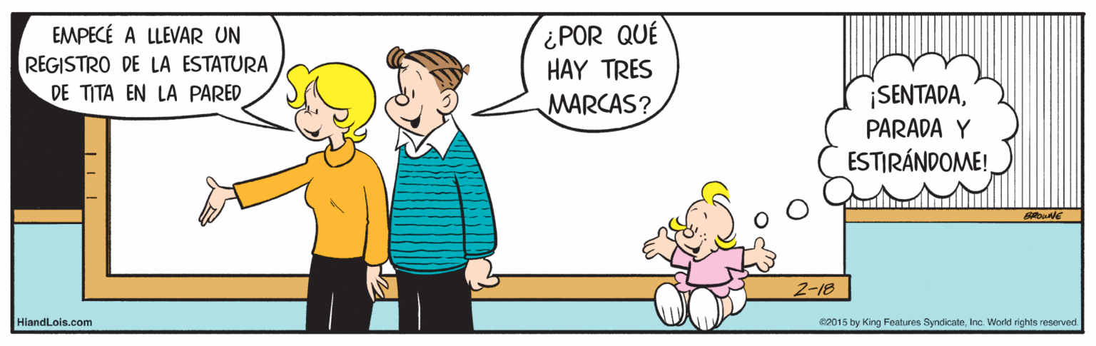 Mammal OCR: ¿POR QUÉ HAY TRES EMPECÉ A LLEVAR UN REGISTRO DE LA ESTATURA DE TITA EN LA PARED ¡SENTADAPARADA Y MARCAS? ESTIRÁNDOME! 2-18 HiandLois.com e2015 by King Features SyndicateInc. World rights reserved. ¿POR QUÉ HAY TRES EMPECÉ A LLEVAR UN REGISTRO DE LA ESTATURA DE TITA EN LA PARED ¡SENTADAPARADA Y MARCAS? ESTIRÁNDOME! 2-18 HiandLois.com e2015 by King Features SyndicateInc. World rights reserved.