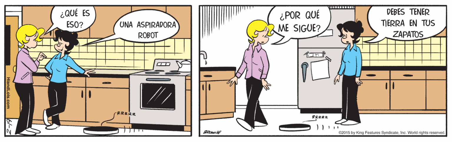 Illustration OCR: ¿QUÉ ES ESO? DEBES TENER ¿POR QUÉ ME SIGUE? UNA ASPIRADORA TIERRA EN TUS ROBOT ZAPATOS RRRAR PRRRR C2015 by King Features SyndicateIne. World rights reserved. ¿QUÉ ES ESO? DEBES TENER ¿POR QUÉ ME SIGUE? UNA ASPIRADORA TIERRA EN TUS ROBOT ZAPATOS RRRAR PRRRR C2015 by King Features SyndicateIne. World rights reserved.