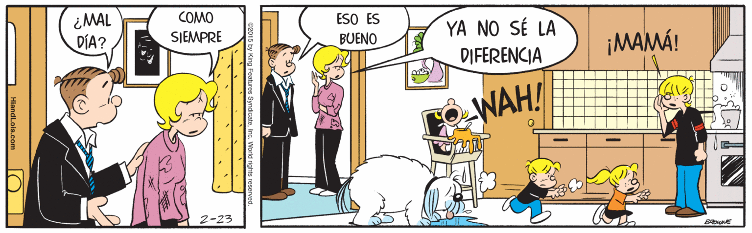 Adaptation OCR: ¿MAL DÍA? COMO ESO ES BUENO YA NO SÉ LA DIFERENCIA SIEMPRE ¡MAMÁ! WAH! 2-23 B NE c. World rights re HiandLois.com O | ¿MAL DÍA? COMO ESO ES BUENO YA NO SÉ LA DIFERENCIA SIEMPRE ¡MAMÁ! WAH! 2-23 B NE c. World rights re HiandLois.com O |