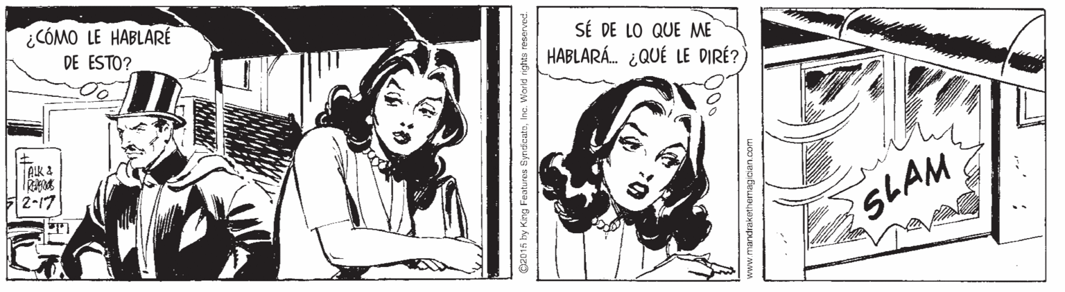 Organism OCR: ¿CÓMO LE HABLARÉ DE ESTO? SÉ DE LO QUE ME HABLARÁ. ¿QUÉ LE DIRÉ? AIK 2 2-17 SLAM ©2015 by King Feotu res SyndicatoInc. World rights reserved. www.mandrakethemagician.com ¿CÓMO LE HABLARÉ DE ESTO? SÉ DE LO QUE ME HABLARÁ. ¿QUÉ LE DIRÉ? AIK 2 2-17 SLAM ©2015 by King Feotu res SyndicatoInc. World rights reserved. www.mandrakethemagician.com