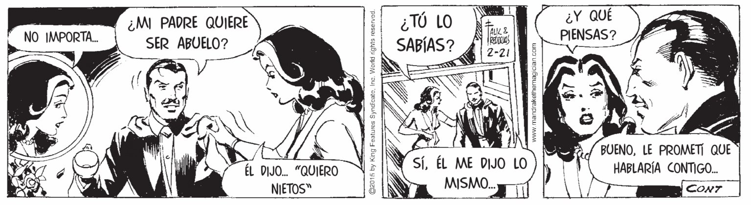 Publication OCR: ¿ TÚ LO SABÍAS? ¿Y QUÉ PIENSAS? ¿M PADRE QUJERE TALIL E NO IMPORTA. SER ABUELO? 2-21 BUENOLE PROMETI QUE HABLARÍA CONTIGO. SÍÉL ME DIJO LO ÉL DIJO. "QUIERO NIETOS" MISMO. CONT G2015 by King Features SyncfcateInc. World nights re ¿ TÚ LO SABÍAS? ¿Y QUÉ PIENSAS? ¿M PADRE QUJERE TALIL E NO IMPORTA. SER ABUELO? 2-21 BUENOLE PROMETI QUE HABLARÍA CONTIGO. SÍÉL ME DIJO LO ÉL DIJO. "QUIERO NIETOS" MISMO. CONT G2015 by King Features SyncfcateInc. World nights re