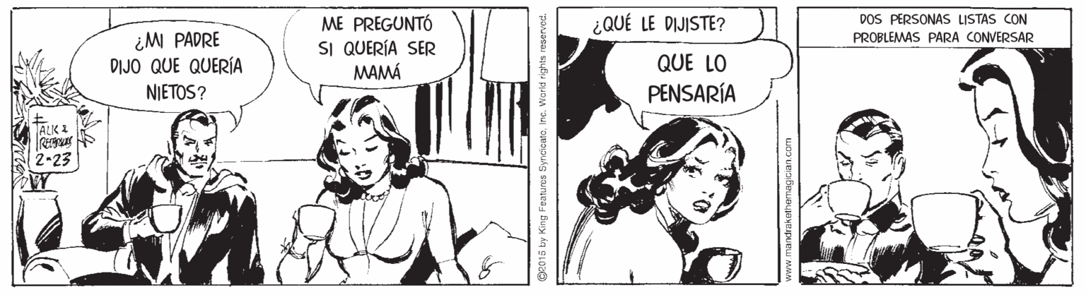 Font OCR: DOS PERSONAS LISTAS CON ME PREGUNTÓ SI QUERÍA SER MAMÁ ¿QUÉ LE DIJISTE? ¿M PADRE DIJO QUE QUERÍA PROBLEMAS PARA CONVERSAR QUE LO NIETOS? PENSARÍA ALK & 2-23 ge015 by King Features SyncicateInc. Warkd rights reserved. DOS PERSONAS LISTAS CON ME PREGUNTÓ SI QUERÍA SER MAMÁ ¿QUÉ LE DIJISTE? ¿M PADRE DIJO QUE QUERÍA PROBLEMAS PARA CONVERSAR QUE LO NIETOS? PENSARÍA ALK & 2-23 ge015 by King Features SyncicateInc. Warkd rights reserved.