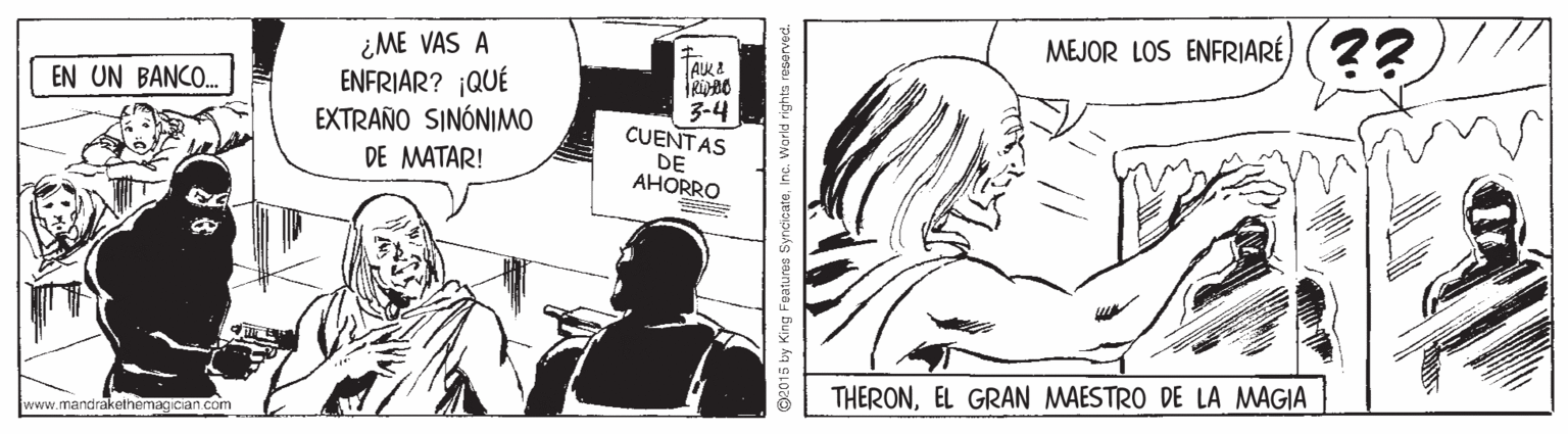 Cartoon OCR: MEJOR LOS ENFRIARÉ) (2? ¿ME VAS A ENFRIAR? QUÉ EXTRAÑO SINÓNIMO DE MATAR! EN UN BANCO. 3-4 CUENTAS DE AHORRO THERONEL GRAN MAESTRO DE LA MAGIA www.mandrakethemagician com 2015 by King Features SyncicateInc. World rights reserved. MEJOR LOS ENFRIARÉ) (2? ¿ME VAS A ENFRIAR? QUÉ EXTRAÑO SINÓNIMO DE MATAR! EN UN BANCO. 3-4 CUENTAS DE AHORRO THERONEL GRAN MAESTRO DE LA MAGIA www.mandrakethemagician com 2015 by King Features SyncicateInc. World rights reserved.