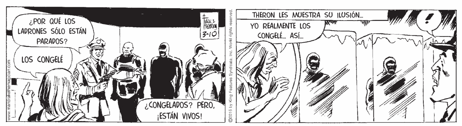 Parallel OCR: ¿POR QUÉ LOS LADRONES SÓLO ESTÁN THERON LES MUESTRA SU ILUSIÓN.. YO REALMENTE LOS CONGELÉ. ASÍ. TARS 13-10 PARADOS? LOS CONGELÉ ¿CONGELADOS? PERO¡ESTÁN VIVOS! mww.mantrakeinomagican com pe015 by King Features SyndicateInc. Wo rkd rights resen ¿POR QUÉ LOS LADRONES SÓLO ESTÁN THERON LES MUESTRA SU ILUSIÓN.. YO REALMENTE LOS CONGELÉ. ASÍ. TARS 13-10 PARADOS? LOS CONGELÉ ¿CONGELADOS? PERO¡ESTÁN VIVOS! mww.mantrakeinomagican com pe015 by King Features SyndicateInc. Wo rkd rights resen