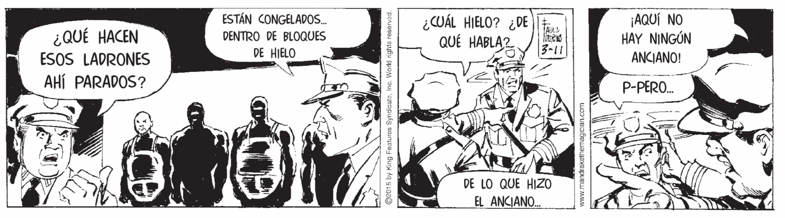 Illustration OCR: ESTÁN CONGELADOS. ¿QUÉ HACEN ESOS LADRONES AHÍ PARADOS? ¿CUÁL HIELO? ¿DE QUÉ HABLA2 ¡AQUÍ NO HAY NINGÚN ANCIANO! DENTRO DE BLOQUES DE HIELO 3-11 P-PERO. DE LO QUE HIZO EL ANCIANO. O2015 by King Features SyndicatoInc. Workd ights reservad. ESTÁN CONGELADOS. ¿QUÉ HACEN ESOS LADRONES AHÍ PARADOS? ¿CUÁL HIELO? ¿DE QUÉ HABLA2 ¡AQUÍ NO HAY NINGÚN ANCIANO! DENTRO DE BLOQUES DE HIELO 3-11 P-PERO. DE LO QUE HIZO EL ANCIANO. O2015 by King Features SyndicatoInc. Workd ights reservad.