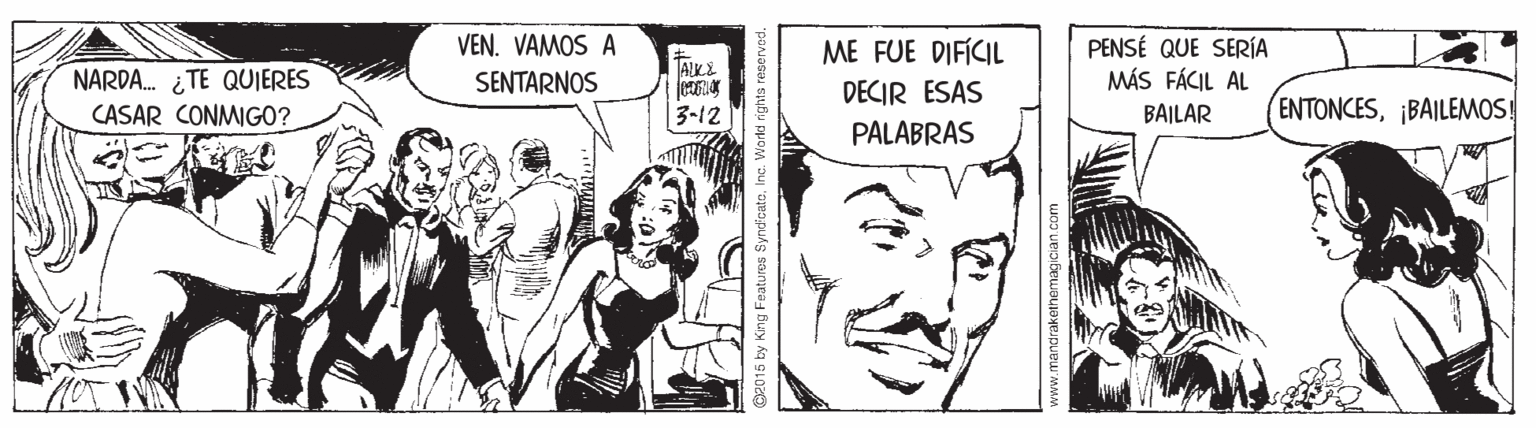 Illustration OCR: VEN. VAMOS A PENSÉ QUE SERÍA MÁS FÁCIL AL ME FUE DIFÍCIL NARDA. ¿TE QUJERES SENTARNOS ALKE DECIR ESAS CASAR CONMIGO? |3-12 BAILAR ENTONCES¡BAILEMOS! PALABRAS @2015 by King Features SyndcateVEN. VAMOS A PENSÉ QUE SERÍA MÁS FÁCIL AL ME FUE DIFÍCIL NARDA. ¿TE QUJERES SENTARNOS ALKE DECIR ESAS CASAR CONMIGO? |3-12 BAILAR ENTONCES¡BAILEMOS! PALABRAS @2015 by King Features SyndcateInc. Warki rights reserved