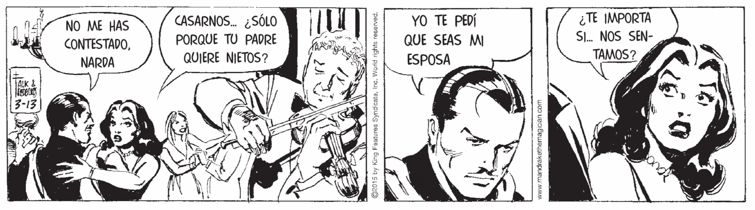 Comic book OCR: ¿TE IMPORTA SI. NOS SEN- TAMOS? NO ME HAS CASARNOS. ¿SÓLO YO TE PEDÍ PORQUE TU PADRE QUE SEAS MI CONTESTADONARDA QUIERE NIETOS? ESPOSA 3-13 www.mandrakethemagican com ¿TE IMPORTA SI. NOS SEN- TAMOS? NO ME HAS CASARNOS. ¿SÓLO YO TE PEDÍ PORQUE TU PADRE QUE SEAS MI CONTESTADONARDA QUIERE NIETOS? ESPOSA 3-13 www.mandrakethemagican com