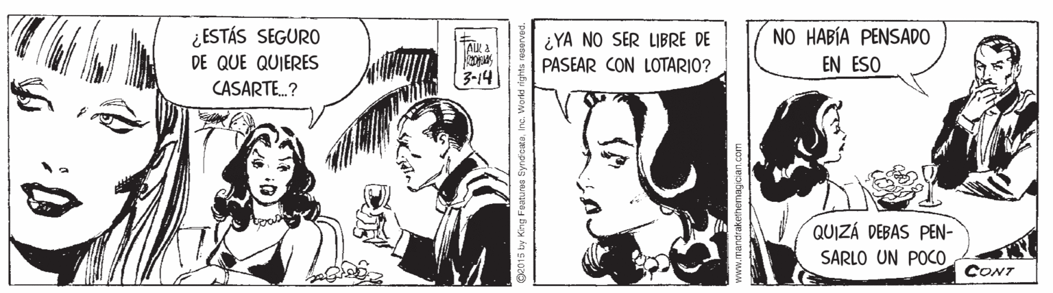 Art OCR: ¿ESTÁS SEGURO DE QUE QUIERES CASARTE.? NO HABÍA PENSADO ¿YA NO SER LIBRE DE PASEAR CON LOTARIO? EN ESO 3-14 QUIZÁ DEBAS PEN- SARLO UN POCO CONT 2015 by King Features SyndicateInc. World rights www.mandrakethemagician.com ¿ESTÁS SEGURO DE QUE QUIERES CASARTE.? NO HABÍA PENSADO ¿YA NO SER LIBRE DE PASEAR CON LOTARIO? EN ESO 3-14 QUIZÁ DEBAS PEN- SARLO UN POCO CONT 2015 by King Features SyndicateInc. World rights www.mandrakethemagician.com