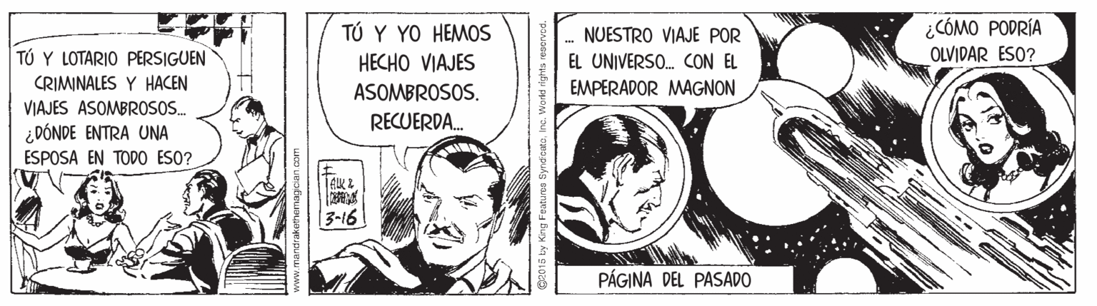 Line art OCR: ¿CÓMO PODRÍA OLVIDAR ESO? TÚ Y YO HEMOS .. NUESTRO VIAJE POR TÚ Y LOTARIO PERSIGUEN HECHO VIAJES EL UNIVERSO. CON EL CRIMINALES Y HACEN VIAJES ASOMBROSO. ¿DÓNDE ENTRA UNA ASOMBROSOS. EMPERADOR MAGNON RECUERDA. ESPOSA EN TODO ESO? A?? | 3-16 PÁGINA DEL PASADO G2015 by King Featuree SyndcateInc. World rights ¿CÓMO PODRÍA OLVIDAR ESO? TÚ Y YO HEMOS .. NUESTRO VIAJE POR TÚ Y LOTARIO PERSIGUEN HECHO VIAJES EL UNIVERSO. CON EL CRIMINALES Y HACEN VIAJES ASOMBROSO. ¿DÓNDE ENTRA UNA ASOMBROSOS. EMPERADOR MAGNON RECUERDA. ESPOSA EN TODO ESO? A ? ? | 3-16 PÁGINA DEL PASADO G2015 by King Featuree SyndcateInc. World rights