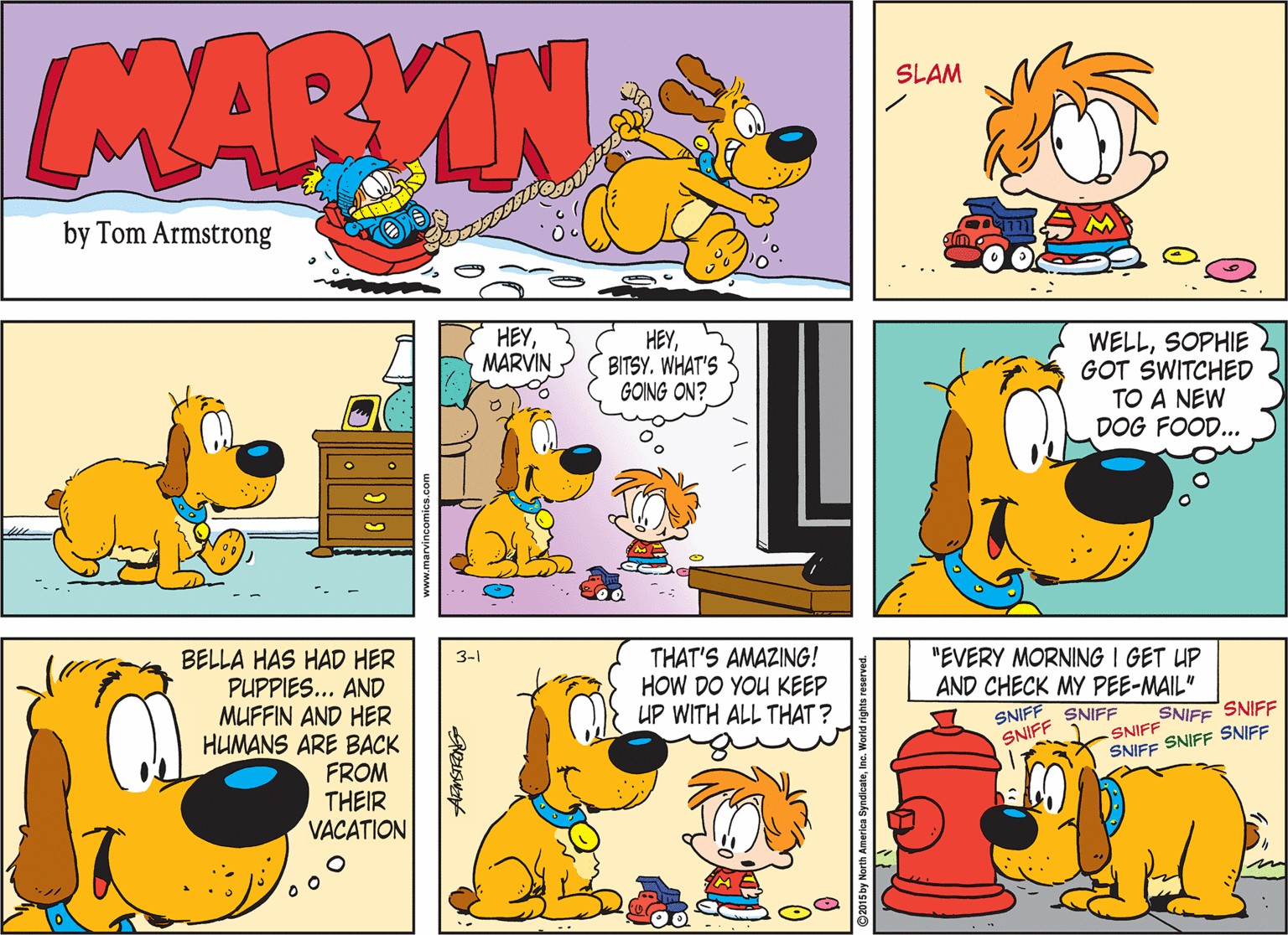 Sharing OCR: MARVIN SLAM by Tom Armstrong HEYMARVIN HEYBITSY. WHAT'S GOING ON? WELLSOPHIE GOT SWITCHED TO A NEW DOG FOOD... BELLA HAS HAD HER PUPPIES... AND MUFFIN AND HER HUMANS ARE BACK FROM THEIR VACATION 3-1 THAT'S AMAZING! HOW DO YOU KEEP UP WITH ALL THAT ? "EVERY MORNING I GET UP AND CHECK MY PEE-MAIL" SNIFF SNIFF SNIFF SNIFF SNIFF SNIFF SNIFF SNIFF SNIFF ©2015 by North A MARVIN SLAM by Tom Armstrong HEYMARVIN HEYBITSY. WHAT'S GOING ON? WELLSOPHIE GOT SWITCHED TO A NEW DOG FOOD... BELLA HAS HAD HER PUPPIES... AND MUFFIN AND HER HUMANS ARE BACK FROM THEIR VACATION 3-1 THAT'S AMAZING! HOW DO YOU KEEP UP WITH ALL THAT ? "EVERY MORNING I GET UP AND CHECK MY PEE-MAIL" SNIFF SNIFF SNIFF SNIFF SNIFF SNIFF SNIFF SNIFF SNIFF ©2015 by North A