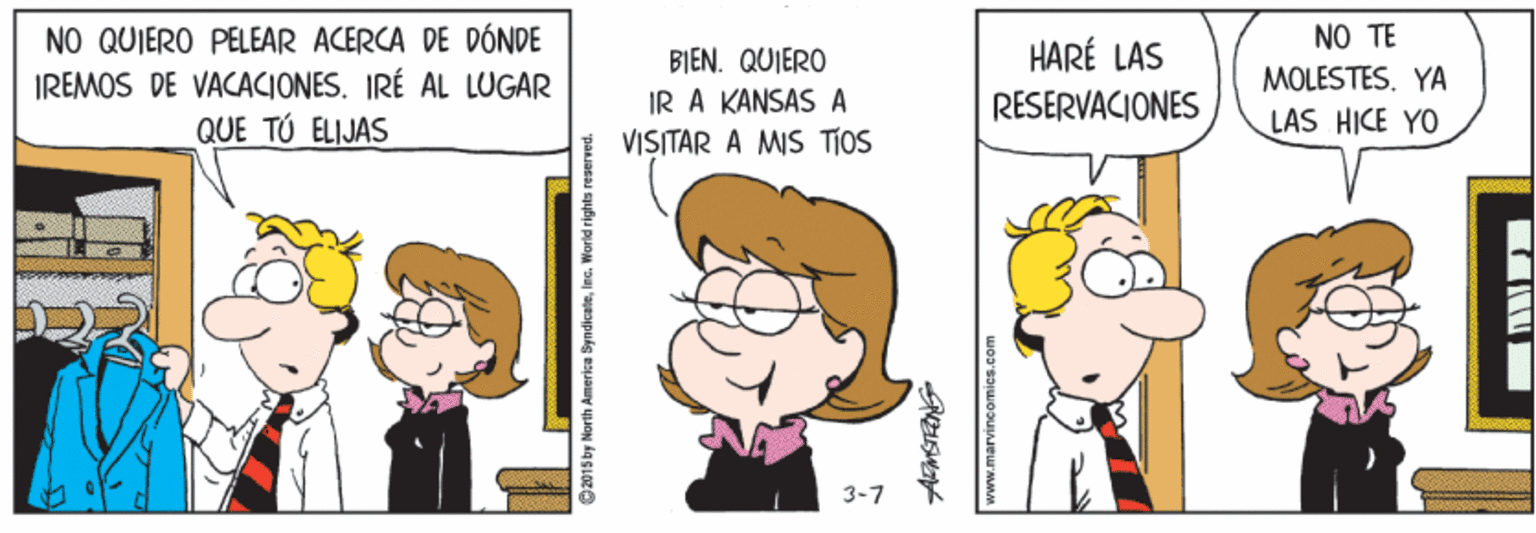 Organism OCR: NO TE NO QUIERO PELEAR ACERCA DE DÓNDE IREMOS DE VACACIONES. IRÉ AL LUGAR QUE TÚ ELIJAS HARÉ LAS BIEN. QUIERO IR A KANSAS A VISITAR A MIS TIOS MOLESTES. YA RESERVACIONES LAS HICE YO 3-7 O2015 by North Amerika SyndicaleInc. World rights reserved. NO TE NO QUIERO PELEAR ACERCA DE DÓNDE IREMOS DE VACACIONES. IRÉ AL LUGAR QUE TÚ ELIJAS HARÉ LAS BIEN. QUIERO IR A KANSAS A VISITAR A MIS TIOS MOLESTES. YA RESERVACIONES LAS HICE YO 3-7 O2015 by North Amerika SyndicaleInc. World rights reserved.