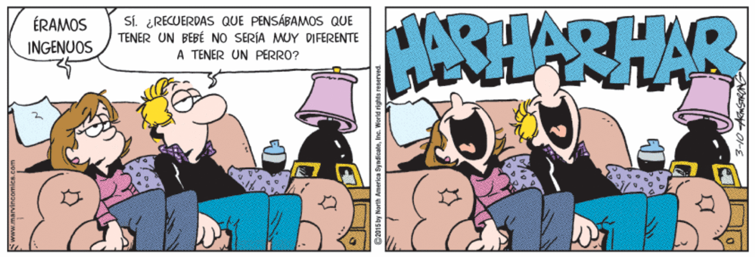 Fiction OCR: SÍ. ¿RECUERDAS QUE PENSÁBAMOS QUE TENER UN BEBÉ NO SERÍA MUY DIFERENTE A TENER UN PERRO? HARHARHAR ÉRAMOS INGENUOS C2015 by Norih America SyndicateIne. World rights SÍ. ¿RECUERDAS QUE PENSÁBAMOS QUE TENER UN BEBÉ NO SERÍA MUY DIFERENTE A TENER UN PERRO? HARHARHAR ÉRAMOS INGENUOS C2015 by Norih America SyndicateIne. World rights