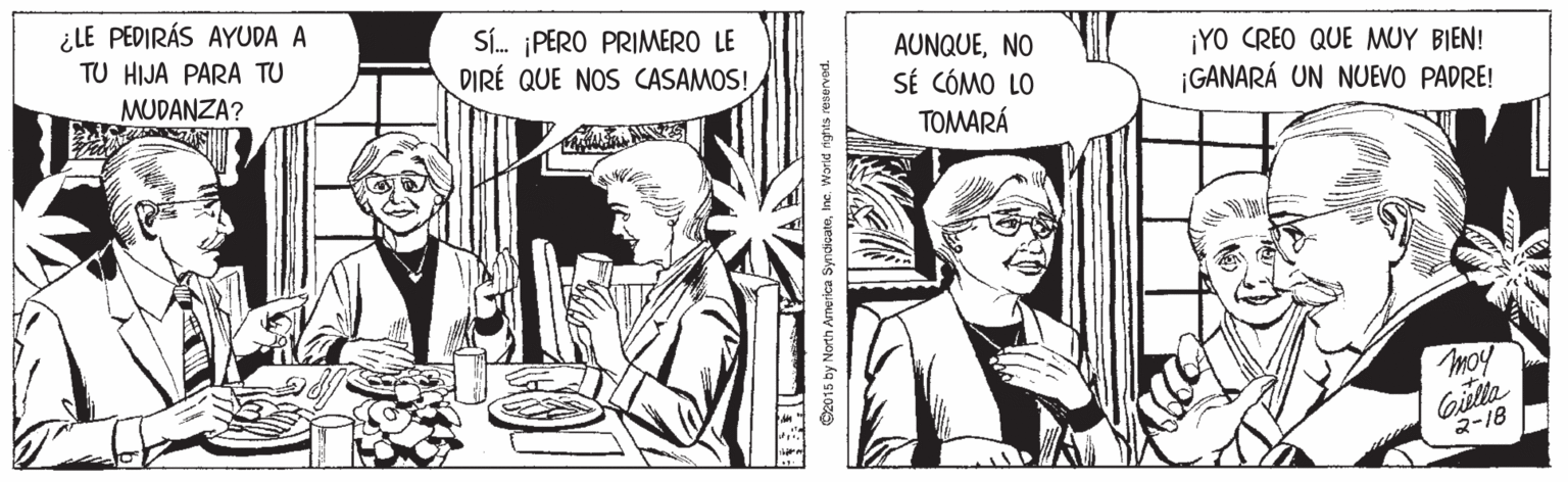 Publication OCR: ¿LE PEDIRÁS AYUDA A TU HIJA PARA TU SÍ. PERO PRIMERO LE DIRÉ QUE NOS CASAMOS! AUNQUENO SÉ CÓMO LO ¡YO CREO QUE MUY BIEN! MUDANZA? ¡GANARÁ UN NUEVO PADRE! TOMARÁ moy Gilla 2-18 C2015 by North America SyndicateIne. Warld ights reserved. ¿LE PEDIRÁS AYUDA A TU HIJA PARA TU SÍ. PERO PRIMERO LE DIRÉ QUE NOS CASAMOS! AUNQUENO SÉ CÓMO LO ¡YO CREO QUE MUY BIEN! MUDANZA? ¡GANARÁ UN NUEVO PADRE! TOMARÁ moy Gilla 2-18 C2015 by North America SyndicateIne. Warld ights reserved.