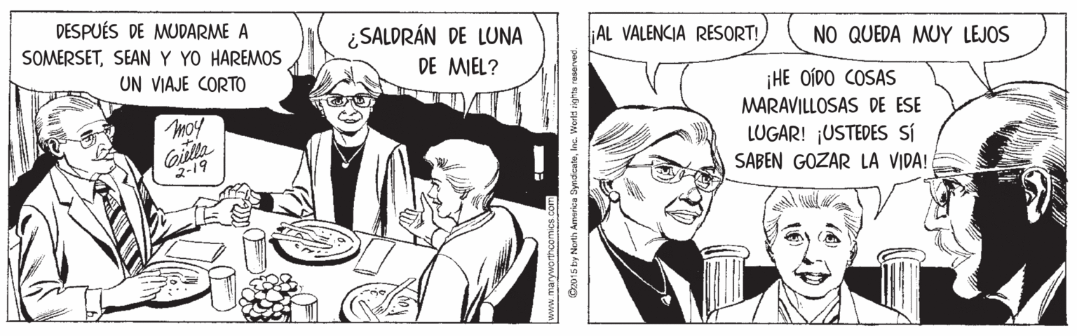 Line OCR: DESPUÉS DE MUDARME A SOMERSETSEAN Y YO HAREMOS ¿SALDRÁN DE LUNA AL VALENCIA RESORT! NO QUEDA MUY LEJOS UN VIAJE CORTO DE MIEL? ¡HE OÍDO COSAS MARAVILLOSAS DE ESE moy oiulla 2-19 LUGAR! ¡USTEDES SÍ SABEN GOZAR LA VIDA! www.manyworthcor ©z015 by North America SyndicateInc. World righta reserved. DESPUÉS DE MUDARME A SOMERSETSEAN Y YO HAREMOS ¿SALDRÁN DE LUNA AL VALENCIA RESORT! NO QUEDA MUY LEJOS UN VIAJE CORTO DE MIEL? ¡HE OÍDO COSAS MARAVILLOSAS DE ESE moy oiulla 2-19 LUGAR! ¡USTEDES SÍ SABEN GOZAR LA VIDA! www.manyworthcor ©z015 by North America SyndicateInc. World righta reserved.
