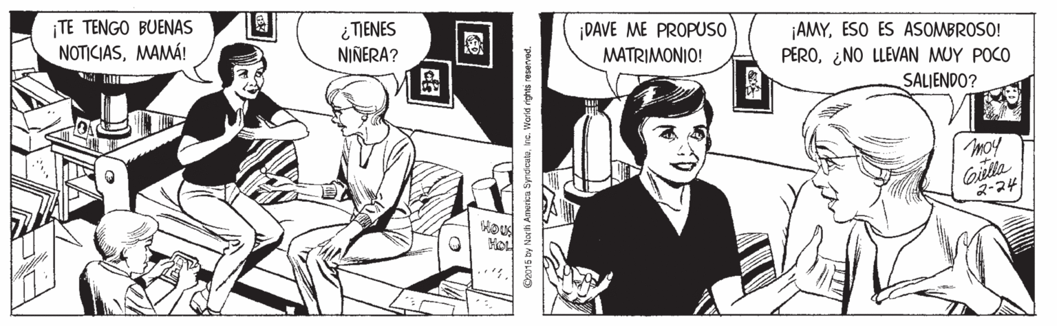 Publication OCR: ¡TE TENGO BUENAS NOTICIASMAMÁ! i TIENES NIÑERA? ¡DAVE ME PROPUSO MATRIMONIO! ¡AMYESO ES ASOMBROSO! PERO¿NO LLEVAN MUY POCO SALIENDO? moy ?-24 O2015 by North America SyndicuteInc. World rights reserved. ¡TE TENGO BUENAS NOTICIASMAMÁ! i TIENES NIÑERA? ¡DAVE ME PROPUSO MATRIMONIO! ¡AMYESO ES ASOMBROSO! PERO¿NO LLEVAN MUY POCO SALIENDO? moy ? -24 O2015 by North America SyndicuteInc. World rights reserved.