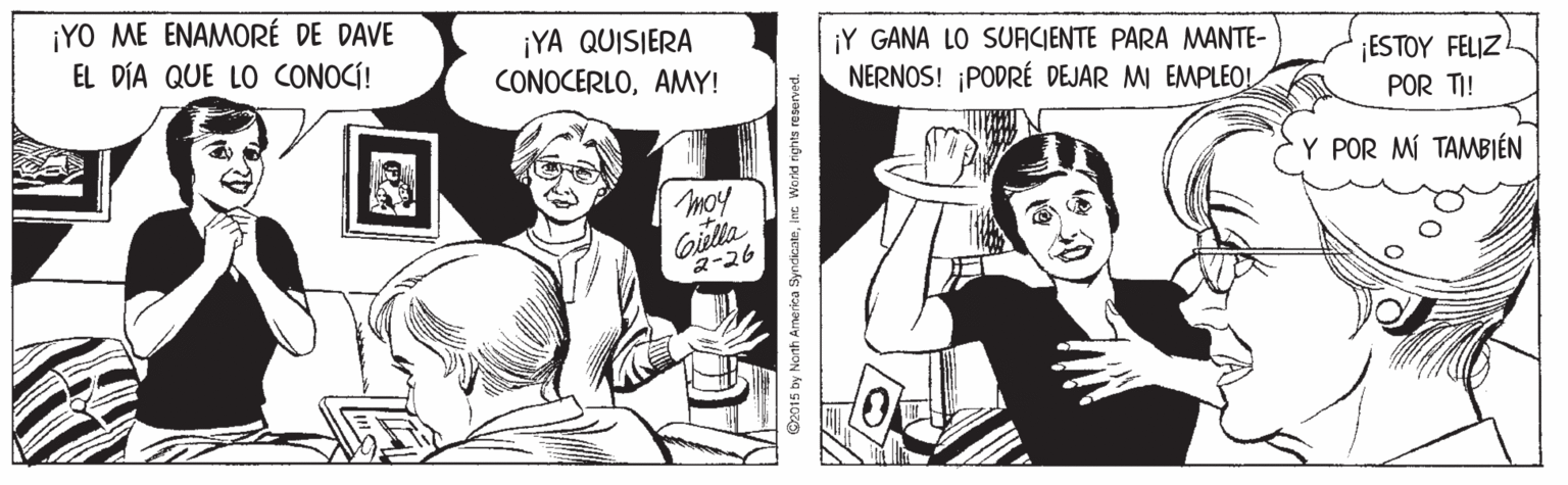 Finger OCR: ¡YO ME ENAMORÉ DE DAVE EL DÍA QUE LO CONOCÍ! ¡YA QUISIERA CONOCERLOAMY! ¡Y GANA LO SUAICIENTE PARA MANTE- ¡ESTOY FELIZ POR TI! NERNOS! PODRÉ DEJAR MI EMPLEOL Y POR MÍ TAMBIÉN moy Gilla 2-26 O2015 by Narth Arnerica SyndicateInc Worid rights reserved. ¡YO ME ENAMORÉ DE DAVE EL DÍA QUE LO CONOCÍ! ¡YA QUISIERA CONOCERLOAMY! ¡Y GANA LO SUAICIENTE PARA MANTE- ¡ESTOY FELIZ POR TI! NERNOS! PODRÉ DEJAR MI EMPLEOL Y POR MÍ TAMBIÉN moy Gilla 2-26 O2015 by Narth Arnerica SyndicateInc Worid rights reserved.