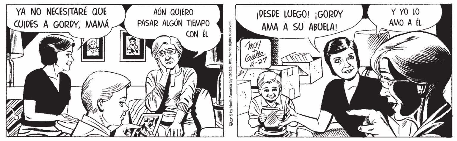 Parallel OCR: YA NO NECESITARÉ QUE CUIDES A GORDYMAMÁ AÚN QUIERO ¡DESDE LUEGO! ¡GORDY AMA A SU ABUELA! PASAR ALGÚN TIEMPO Y YO LO CON ÉL AMO A ÉL moy Gielta ?-27 O2015 by North America SyndicatoInc. Warld righte resorved. YA NO NECESITARÉ QUE CUIDES A GORDYMAMÁ AÚN QUIERO ¡DESDE LUEGO! ¡GORDY AMA A SU ABUELA! PASAR ALGÚN TIEMPO Y YO LO CON ÉL AMO A ÉL moy Gielta ? -27 O2015 by North America SyndicatoInc. Warld righte resorved.