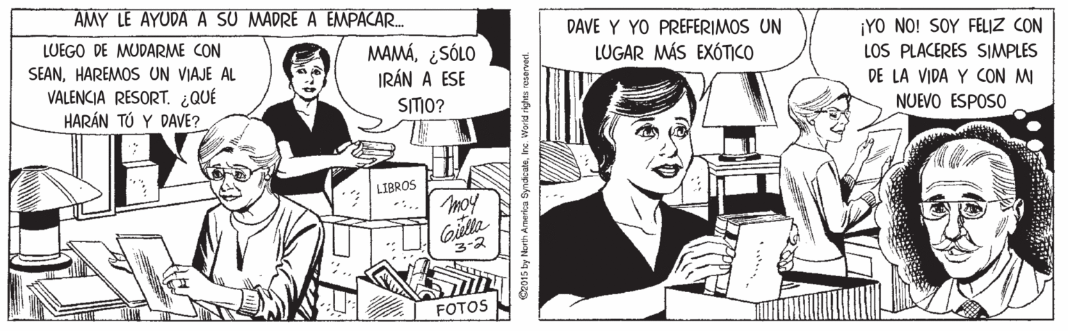 Comic book OCR: AMY LE AYUDAA SU MADRE A EMPACAR. LUEGO DE MUDARME CON DAVE Y YO PREFERIMOS UN Y0 ??? SOY FELZ (ON MAMÁ¿SÓLO IRÁN A ESE SEANHAREMOS UN VIAJE AL LUGAR MÁS EXÓTICO VALENCIA RESORT. ¿QUÉ HARÁN TÚ Y DAVE? LOS PLACERES SIMPLES DE LA VIDA Y CON MI SITIO? NUEVO ESPOSO LIBROS moy Giella 3-2 FOTOS C2015 by North Arnerika SyndicateInc. World rights reserved. AMY LE AYUDAA SU MADRE A EMPACAR. LUEGO DE MUDARME CON DAVE Y YO PREFERIMOS UN Y0 ??? SOY FELZ (ON MAMÁ¿SÓLO IRÁN A ESE SEANHAREMOS UN VIAJE AL LUGAR MÁS EXÓTICO VALENCIA RESORT. ¿QUÉ HARÁN TÚ Y DAVE? LOS PLACERES SIMPLES DE LA VIDA Y CON MI SITIO? NUEVO ESPOSO LIBROS moy Giella 3-2 FOTOS C2015 by North Arnerika SyndicateInc. World rights reserved.