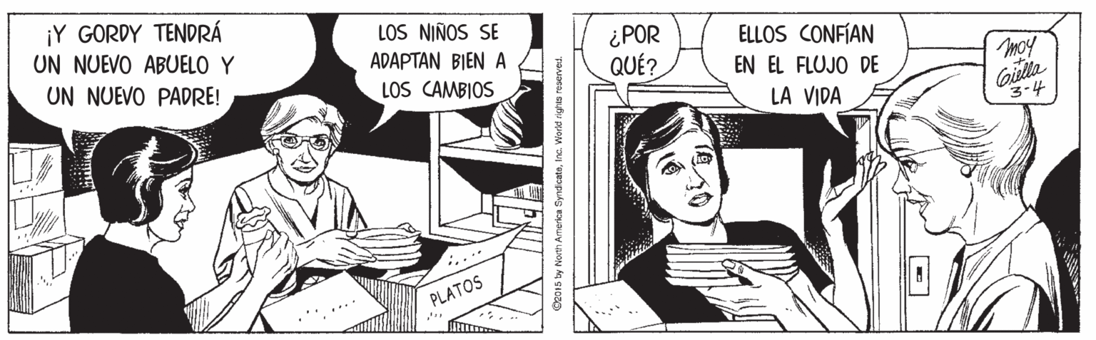 Comic book OCR: ¡Y GORDY TENDRÁ UN NUEVO ABUELO Y UN NUEVO PADRE! LOS NIÑOS SE ¿POR QUÉ? ADAPTAN BIEN A ELLOS CONFÍAN LOS CAMBIOS EN EL FLUJO DE moy Gilla 3-4 LA VIDA PLATOS 92015 by North America SyndicateInc. World rights reserved. ¡Y GORDY TENDRÁ UN NUEVO ABUELO Y UN NUEVO PADRE! LOS NIÑOS SE ¿POR QUÉ? ADAPTAN BIEN A ELLOS CONFÍAN LOS CAMBIOS EN EL FLUJO DE moy Gilla 3-4 LA VIDA PLATOS 92015 by North America SyndicateInc. World rights reserved.