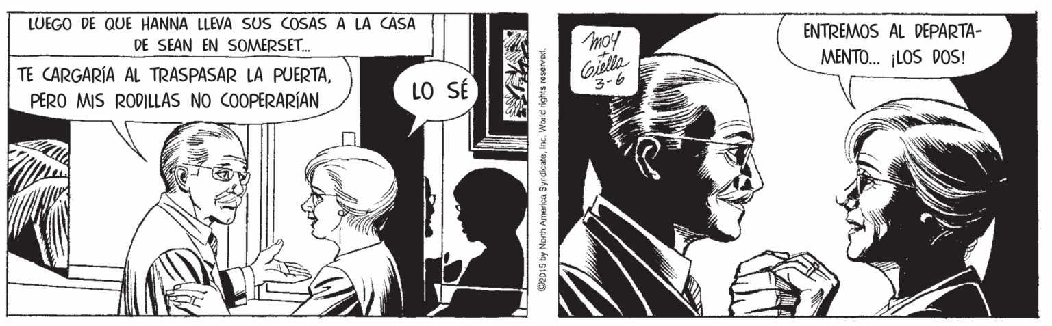 Style OCR: LUEGO DE QUE HANNA LLEVA SUS COSAS A LA CASA DE SEAN EN SOMERSET. TE CARGARÍA AL TRASPASAR LA PUERTAPERO MIS RODILLAS NO COOPERARÍAN ENTREMOS AL DEPARTA- Giella 3-6 MENTO. ¡LOS DOS! LO SÉ Weo15 by North America SyndicateInc. Worid rights reserved. LUEGO DE QUE HANNA LLEVA SUS COSAS A LA CASA DE SEAN EN SOMERSET. TE CARGARÍA AL TRASPASAR LA PUERTAPERO MIS RODILLAS NO COOPERARÍAN ENTREMOS AL DEPARTA- Giella 3-6 MENTO. ¡LOS DOS! LO SÉ Weo15 by North America SyndicateInc. Worid rights reserved.