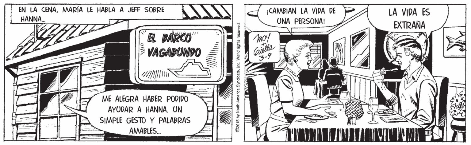 Fiction OCR: EN LA CENAMMARÍA LE HABLA A JEFF SOBRE HANNA. ¡CAMBIAN LA VIDA DE UNA PERSONA! LA VIDA ES EXTRAÑA EL BARCO VAGABUNDO moy Gilla 3-9 ME ALEGRA HABER PODIDO AYUDAR A HANNA. UN SIMPLE GESTO Y PALABRAS AMABLES. O2015 by North Ame rice SyndicateInc. Worid rights reserved EN LA CENAMMARÍA LE HABLA A JEFF SOBRE HANNA. ¡CAMBIAN LA VIDA DE UNA PERSONA! LA VIDA ES EXTRAÑA EL BARCO VAGABUNDO moy Gilla 3-9 ME ALEGRA HABER PODIDO AYUDAR A HANNA. UN SIMPLE GESTO Y PALABRAS AMABLES. O2015 by North Ame rice SyndicateInc. Worid rights reserved