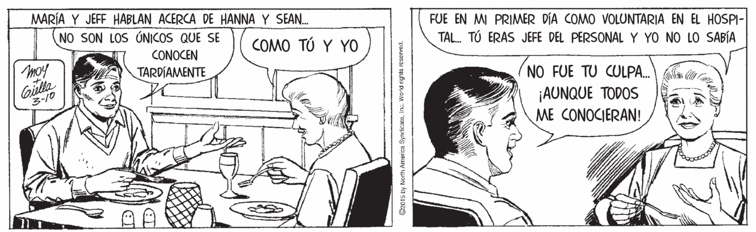 Gesture OCR: MARÍA Y JEFF HABLAN ACERCA DE HANNA Y SEAN. NO SON LOS ÚNICOS QUE SE FUE EN MI PRIMER DÍA COMO VOLUNTARIA EN EL HOSPI- CONOCEN TARDÍAMENTE COMO ?? ? Y0 TAL. TÚ ERAS JEFE DEL PERSONALY YO NO LO SABÍA moy Gilla 3-10 (NO FUE TU CULPA.n a ¡AUNQUE TODOS ME CONOCIERAN! G2015 by North Amarica SynticateInc. World rights reserved. MARÍA Y JEFF HABLAN ACERCA DE HANNA Y SEAN. NO SON LOS ÚNICOS QUE SE FUE EN MI PRIMER DÍA COMO VOLUNTARIA EN EL HOSPI- CONOCEN TARDÍAMENTE COMO ?? ? Y0 TAL. TÚ ERAS JEFE DEL PERSONALY YO NO LO SABÍA moy Gilla 3-10 (NO FUE TU CULPA.n a ¡AUNQUE TODOS ME CONOCIERAN! G2015 by North Amarica SynticateInc. World rights reserved.