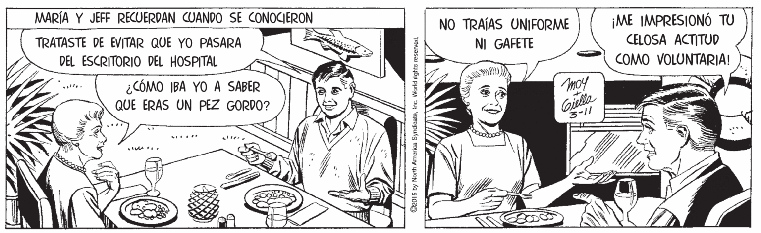 Line OCR: MARÍA Y JEFF RECUERDAN CUANDO SE CONOCIERON TRATASTE DE EVITAR QUE YO PASARA NO TRAÍAS UNIFORME ¡ME IMPRESIONÓ TU NI GAFETE CELOSA ACTITUD COMO VOLUNTARIA! DEL ESCRITORIO DEL HOSPITAL ¿CÓMO IBA YO A SABER QUE ERAS UN PEZ GORDO? moy Gilta 3-1/ .... B2015 by North Armerica Syndicateinc. Workd rights reserved MARÍA Y JEFF RECUERDAN CUANDO SE CONOCIERON TRATASTE DE EVITAR QUE YO PASARA NO TRAÍAS UNIFORME ¡ME IMPRESIONÓ TU NI GAFETE CELOSA ACTITUD COMO VOLUNTARIA! DEL ESCRITORIO DEL HOSPITAL ¿CÓMO IBA YO A SABER QUE ERAS UN PEZ GORDO? moy Gilta 3-1/ .... B2015 by North Armerica Syndicateinc. Workd rights reserved