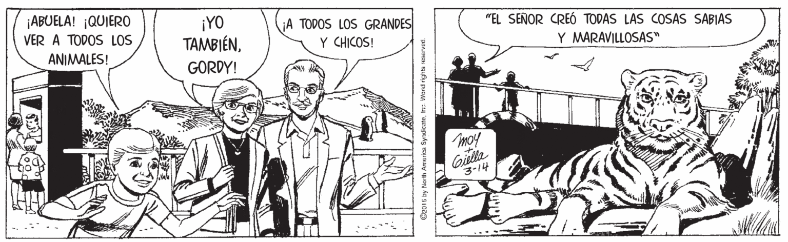Art OCR: ¡ABUELA! ¡QUIERO ¡YO TAMBIÉNA TODOS LOS GRANDES Y CHICOS! VER A TODOS LOS "EL SEÑOR CREÓ TODAS LAS COSAS SABIAS ANIMALES! Y MARAVILLOSAS" GORDY! moy Gilla 3-14 C2015 by North Ame rica Syncicatem: World rights reserved. ¡ABUELA! ¡QUIERO ¡YO TAMBIÉNA TODOS LOS GRANDES Y CHICOS! VER A TODOS LOS "EL SEÑOR CREÓ TODAS LAS COSAS SABIAS ANIMALES! Y MARAVILLOSAS" GORDY! moy Gilla 3-14 C2015 by North Ame rica Syncicatem: World rights reserved.