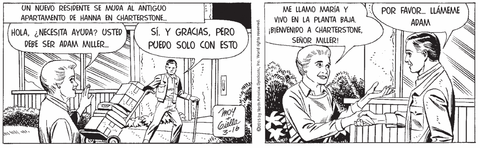 Sharing OCR: UN NUEVO RESIDENTE SE MUDA AL ANTIGUO APARTAMENTO DE HANNA EN CHARTERSTONE. ME LLAMO MARÍA Y VIVO EN LA PLANTA BAJA. ¡BIENVENIDO A CHARTERSTONEPOR FAVOR. LLÁMEME HOLA¿NECESITA AYUDA? USTED SÍ. Y GRACIASPERO ADAM DEBE SER ADAM MILLER. PUEDO SOLO CON ESTO SEÑOR MILLER! moy Cilla 3-16 ©2015 by North America Syndicatuhe. World rights rocerved. UN NUEVO RESIDENTE SE MUDA AL ANTIGUO APARTAMENTO DE HANNA EN CHARTERSTONE. ME LLAMO MARÍA Y VIVO EN LA PLANTA BAJA. ¡BIENVENIDO A CHARTERSTONEPOR FAVOR. LLÁMEME HOLA¿NECESITA AYUDA? USTED SÍ. Y GRACIASPERO ADAM DEBE SER ADAM MILLER. PUEDO SOLO CON ESTO SEÑOR MILLER! moy Cilla 3-16 ©2015 by North America Syndicatuhe. World rights rocerved.
