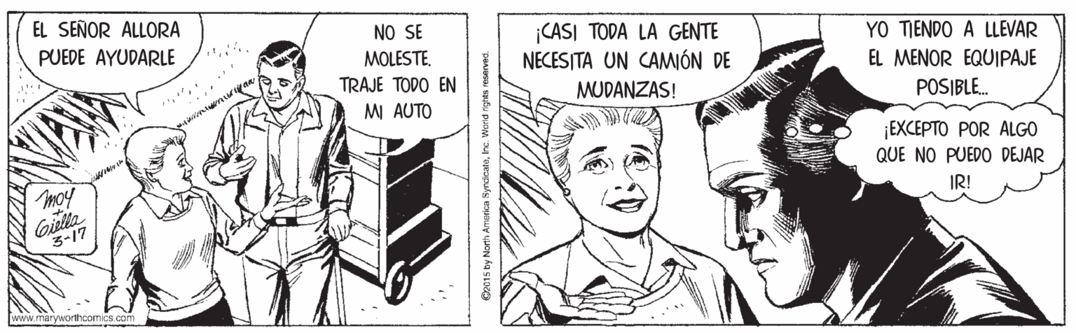 Gesture OCR: EL SEÑOR ALLORA NO SE MOLESTE. TRAJE TODO EN MI AUTO ¡CASI TODA LA GENTE NECESITA UN CAMIÓN DE PUEDE AYUDARLE YO TIENDO A LLEVAR EL MENOR EQUIPAJE MUDANZAS! POSIBLE. ¡EXCEPTO POR ALGO QUE NO PUEDO DEJAR moy Giella 3-17 IR! www.maryworthcomics.com EL SEÑOR ALLORA NO SE MOLESTE. TRAJE TODO EN MI AUTO ¡CASI TODA LA GENTE NECESITA UN CAMIÓN DE PUEDE AYUDARLE YO TIENDO A LLEVAR EL MENOR EQUIPAJE MUDANZAS! POSIBLE. ¡EXCEPTO POR ALGO QUE NO PUEDO DEJAR moy Giella 3-17 IR! www.maryworthcomics.com
