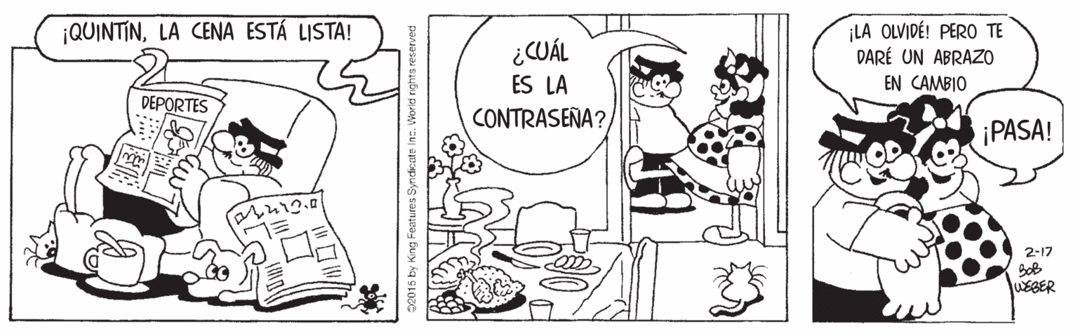 Font OCR: ¡LA OLVIDÉ! PERO TE DARÉ UN ABRAZO EN CAMBIO ¡QUINTINLA CENA ESTÁ LISTA! ¿CUÁL ES LA DEPORTES CONTRASEÑA? ¡PASA! 2-17 WEBER S2015 by King Features Syndicate Inc. World rights reserved ¡LA OLVIDÉ! PERO TE DARÉ UN ABRAZO EN CAMBIO ¡QUINTINLA CENA ESTÁ LISTA! ¿CUÁL ES LA DEPORTES CONTRASEÑA? ¡PASA! 2-17 WEBER S2015 by King Features Syndicate Inc. World rights reserved