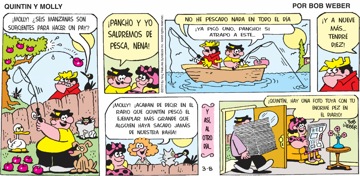 Humour OCR: QUINTIN Y MOLLY POR BOB WEBER ¡MOLLY! ¿SEIS MANZANAS SON SUACIENTES PARA HACER UN PAY? NO HE PESCADO NADA EN TODO EL DÍA ¡PANCHO Y YO SALDREMOS DE PESCANENA! ¡Y A NUEVE MÁS. TENDRÉ ¡YA PICÓ UNOPANCHO! SI ATRAPO A ESTE. DIEZ! ¡QUINTINHAY UNA FOTO TUYA CON TU ¡MOLLY! ACABAN DE DECIR EN EL RADIO QUE QUINTIN PESCÓ EL EJEMPLAR MÁS GRANDE QUE ALGUJEN HAYA SACADO JAMÁS ENORME PEZ EN EL DIARIO! ASÍAL DE NUESTRA BAHÍA! OTRO DIA. 3-8 QUINTIN Y MOLLY POR BOB WEBER ¡MOLLY! ¿SEIS MANZANAS SON SUACIENTES PARA HACER UN PAY? NO HE PESCADO NADA EN TODO EL DÍA ¡PANCHO Y YO SALDREMOS DE PESCANENA! ¡Y A NUEVE MÁS. TENDRÉ ¡YA PICÓ UNOPANCHO! SI ATRAPO A ESTE. DIEZ! ¡QUINTINHAY UNA FOTO TUYA CON TU ¡MOLLY! ACABAN DE DECIR EN EL RADIO QUE QUINTIN PESCÓ EL EJEMPLAR MÁS GRANDE QUE ALGUJEN HAYA SACADO JAMÁS ENORME PEZ EN EL DIARIO! ASÍAL DE NUESTRA BAHÍA! OTRO DIA. 3-8