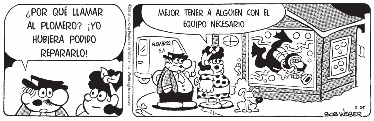 Illustration OCR: ¿POR QUÉ LLAMAR AL PLOMERO? ¡YO MEJOR TENER A ALGUIEN CON EL EQUIPO NECESARIO HUBIERA PODIDO PLOMEROSS.A. REPARARLO! 2-25 BOB WEBER. 1040 C2015 by King Features SyndicateInc. World rights reserved. ¿POR QUÉ LLAMAR AL PLOMERO? ¡YO MEJOR TENER A ALGUIEN CON EL EQUIPO NECESARIO HUBIERA PODIDO PLOMEROSS.A. REPARARLO! 2-25 BOB WEBER. 1040 C2015 by King Features SyndicateInc. World rights reserved.