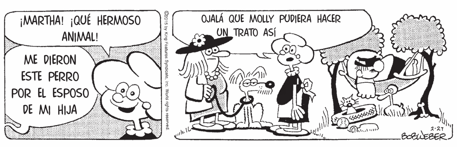 Mammal OCR: ¡MARTHA! ¡QUÉ HERMOSO ANIMAL! OJALÁ QUE MOLLY PUDIERA HACER UN TRATO ASÍ ME DIERON ESTE PERRO POR EL ESPOSO DE MI HIJA 2.27 BoBWEBER y King Features Syndica ¡MARTHA! ¡QUÉ HERMOSO ANIMAL! OJALÁ QUE MOLLY PUDIERA HACER UN TRATO ASÍ ME DIERON ESTE PERRO POR EL ESPOSO DE MI HIJA 2.27 BoBWEBER y King Features Syndica