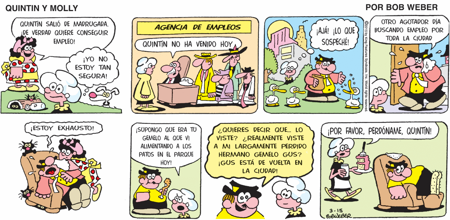 Yellow OCR: QUINTIN Y MOLLY POR BOB WEBER QUINTIN SALIÓ DE MADRUGADA. OTRO AGOTADOR DÍA AGENCIA DE EMPLEOS ¡AJÁ! ¡LO QUE SOSPECHÉ! BUSCANDO EMPLEO POR DE VERDAD QUIERE CONSEGUIR TODA LA CIUDAD EMPLEO! QUINTIN NO HA VENIDO HOY ¡YO NO ESTOY TAN SEGURA! ¿QUIERES DECIR QUE. LO VISTE? ¿REALMENTE VISTE A MI LARGAMENTE PERDIDO HERMANO GEMELO GUS? ¡GUS ESTÁ DE VUELTA EN LA CIUDAD! ESTOY EXHAUSTO! ¡SUPONGO QUE ERA TU GEMELO AL QUE VI ¡POR FAVORQUINTIN! ALIMENTANDO A LOS PATOS EN EL PARQUE HOY! 3-15 QUINTIN Y MOLLY POR BOB WEBER QUINTIN SALIÓ DE MADRUGADA. OTRO AGOTADOR DÍA AGENCIA DE EMPLEOS ¡AJÁ! ¡LO QUE SOSPECHÉ! BUSCANDO EMPLEO POR DE VERDAD QUIERE CONSEGUIR TODA LA CIUDAD EMPLEO! QUINTIN NO HA VENIDO HOY ¡YO NO ESTOY TAN SEGURA! ¿QUIERES DECIR QUE. LO VISTE? ¿REALMENTE VISTE A MI LARGAMENTE PERDIDO HERMANO GEMELO GUS? ¡GUS ESTÁ DE VUELTA EN LA CIUDAD! ESTOY EXHAUSTO! ¡SUPONGO QUE ERA TU GEMELO AL QUE VI ¡POR FAVORQUINTIN! ALIMENTANDO A LOS PATOS EN EL PARQUE HOY! 3-15
