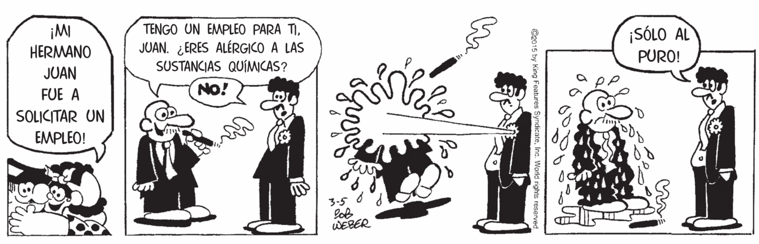 Conversation OCR: TENGO UN EMPLEO PARA TIJUAN. ¿ERES ALÉRGICO A LAS SUSTANCIAS QUÍMICAS? SÓLO AL HERMANO PURO! JUAN FUE A NO! SOLICITAR UN EMPLEO! WEBER Co015 by King Feoatures SyndicateInc. World rights TENGO UN EMPLEO PARA TIJUAN. ¿ERES ALÉRGICO A LAS SUSTANCIAS QUÍMICAS? SÓLO AL HERMANO PURO! JUAN FUE A NO! SOLICITAR UN EMPLEO! WEBER Co015 by King Feoatures SyndicateInc. World rights