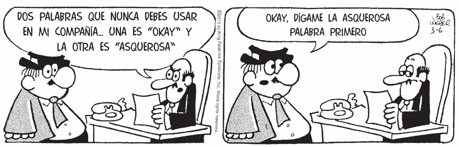Black OCR: DOS PALABRAS QUE NUNCA DEBES USAR EN MI COMPAÑÍA. UNA ES "OKAY Y OKAYDÍGAME LA ASQUEROSA WEDER 3-6 PALABRA PRIMERO LA OTRA ES "ASQUEROSA" -World rights reserved. DOS PALABRAS QUE NUNCA DEBES USAR EN MI COMPAÑÍA. UNA ES "OKAY Y OKAYDÍGAME LA ASQUEROSA WEDER 3-6 PALABRA PRIMERO LA OTRA ES "ASQUEROSA" -World rights reserved.