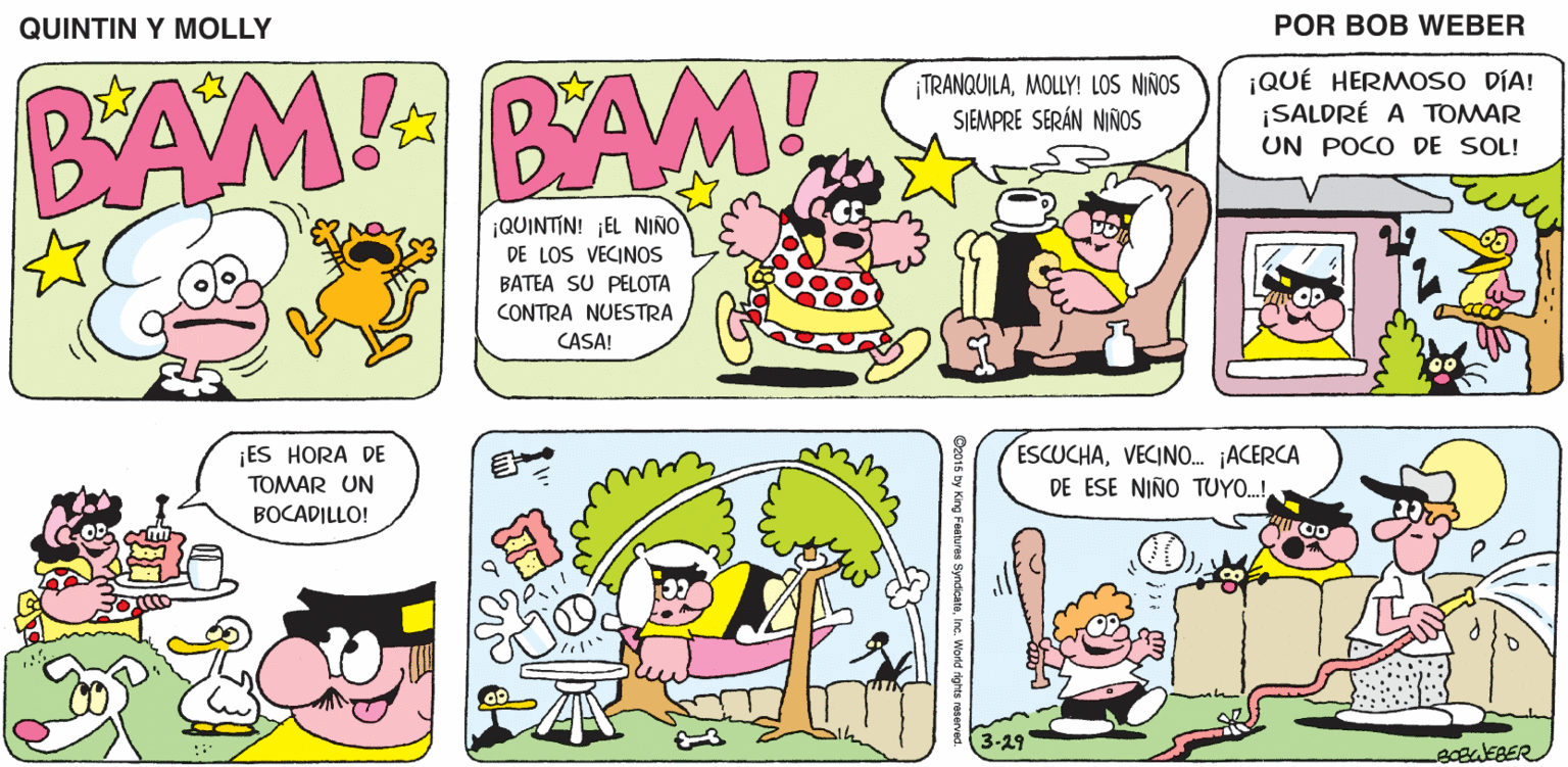 Font OCR: QUINTIN Y MOLLY POR BOB WEBER BAM BAM! TRANQUILAMOLLY! LOS NIÑOS SIEMPRE SERÁN NIÑOS ¡QUÉ HERMOSO DÍA! ¡SALDRÉ A TOMAR UN POCO DE SOL! ¡QUINTIN! ¡EL NIÑO DE LOS VECINOS BATEA SU PELOTA CONTRA NUESTRA CASA! ¡ES HORA DE TOMAR UN ESCUCHAVECINO. ACERCA DE ESE NIÑO TUYO.! BOCADILLO! 3-29 O2015 by King Festures Syndicatainc. Warld righ QUINTIN Y MOLLY POR BOB WEBER BAM BAM! TRANQUILAMOLLY! LOS NIÑOS SIEMPRE SERÁN NIÑOS ¡QUÉ HERMOSO DÍA! ¡SALDRÉ A TOMAR UN POCO DE SOL! ¡QUINTIN! ¡EL NIÑO DE LOS VECINOS BATEA SU PELOTA CONTRA NUESTRA CASA! ¡ES HORA DE TOMAR UN ESCUCHAVECINO. ACERCA DE ESE NIÑO TUYO.! BOCADILLO! 3-29 O2015 by King Festures Syndicatainc. Warld righ