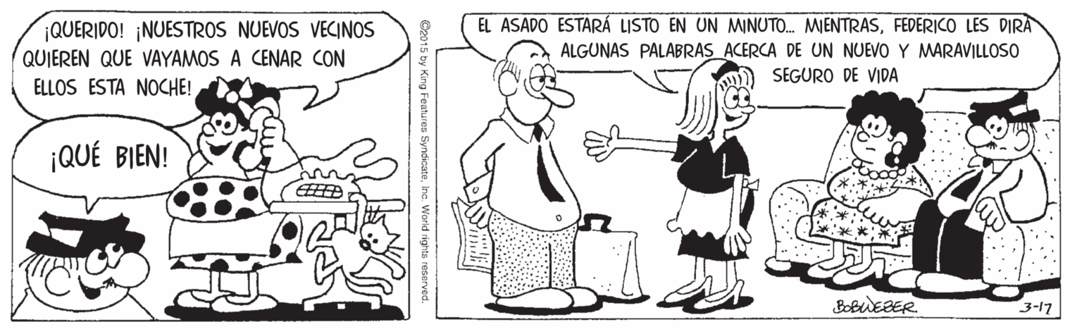 Line OCR: EL ASADO ESTARÁ LISTO EN UN MNUTO. MIENTRASFEDERICO LES DIRA ALGUNAS PALABRAS ACERCA DE UN NUEVO Y MARAVILLOSO SEGURO DE VIDA ¡QUERIDO! ¡NUESTROS NUEVOS VECINOS QUIEREN QUE VAYAMOS A CENAR CON ELLOS ESTA NOCHE! ¡QUÉ BIEN! BobuEBER. 3-17inc. World right EL ASADO ESTARÁ LISTO EN UN MNUTO. MIENTRASFEDERICO LES DIRA ALGUNAS PALABRAS ACERCA DE UN NUEVO Y MARAVILLOSO SEGURO DE VIDA ¡QUERIDO! ¡NUESTROS NUEVOS VECINOS QUIEREN QUE VAYAMOS A CENAR CON ELLOS ESTA NOCHE! ¡QUÉ BIEN! BobuEBER. 3-17inc. World right