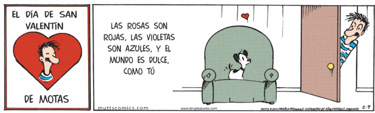Sitting OCR: EL DÍA DE SAN VALENTIN LAS ROSAS SON ROJASLAS VIOLETAS SON AZULESY EL MUNDO ES DULCECOMO TÚ DE MOTAS muttscomics.com www.kingfeatures.com EL DÍA DE SAN VALENTIN LAS ROSAS SON ROJASLAS VIOLETAS SON AZULESY EL MUNDO ES DULCECOMO TÚ DE MOTAS muttscomics.com www.kingfeatures.com