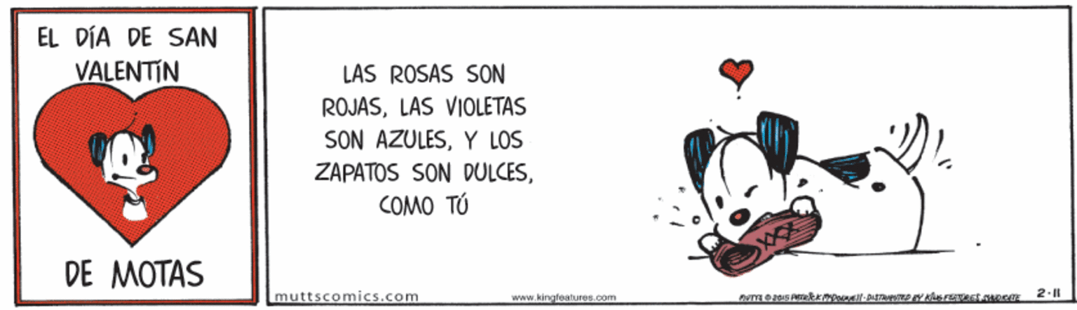 Terrestrial animal OCR: EL DÍA DE SAN VALENTIN LAS ROSAS SON ROJASLAS VIOLETAS SON AZULESY LOS ZAPATOS SON DULCESCOMO TÚ DE MOTAS muttscomics.com www.kingfoalures.com 2-11 EL DÍA DE SAN VALENTIN LAS ROSAS SON ROJASLAS VIOLETAS SON AZULESY LOS ZAPATOS SON DULCESCOMO TÚ DE MOTAS muttscomics.com www.kingfoalures.com 2-11