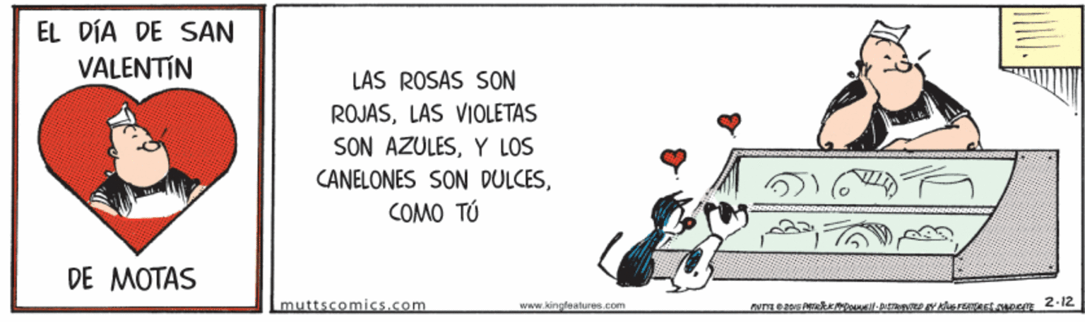 Art OCR: EL DÍA DE SAN VALENTIN LAS ROSAS SON ROJASLAS VIOLETAS SON AZULESY LOS CANELONES SON DULCESCOMO TÚ DE MOTAS muttscomics.com www.kingleatures.com EL DÍA DE SAN VALENTIN LAS ROSAS SON ROJASLAS VIOLETAS SON AZULESY LOS CANELONES SON DULCESCOMO TÚ DE MOTAS muttscomics.com www.kingleatures.com