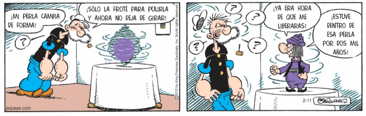 Pleased OCR: ¡M PERLA CAMBIA DE FORMA! SÓLO LA FROTÉ PARA PULIRLA Y AHORA NO DEJA DE GIRAR! ¡YA ERA HORA DE QUE ME LIBERARAS! ¡ESTUVE DENTRO DE ESA PERLA POR DOS MIL ANOS! 2-11 (hetuR popeye.com ¡M PERLA CAMBIA DE FORMA! SÓLO LA FROTÉ PARA PULIRLA Y AHORA NO DEJA DE GIRAR! ¡YA ERA HORA DE QUE ME LIBERARAS! ¡ESTUVE DENTRO DE ESA PERLA POR DOS MIL ANOS! 2-11 (hetuR popeye.com